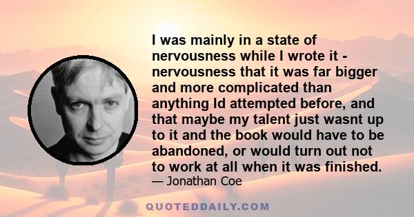 I was mainly in a state of nervousness while I wrote it - nervousness that it was far bigger and more complicated than anything Id attempted before, and that maybe my talent just wasnt up to it and the book would have
