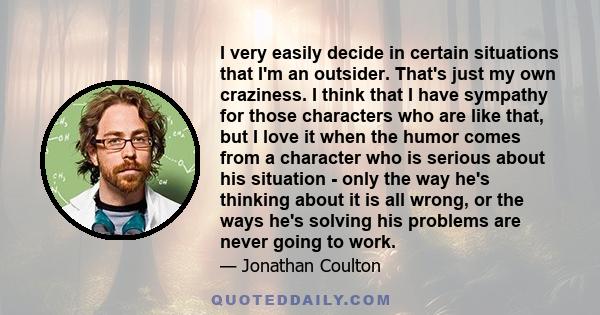 I very easily decide in certain situations that I'm an outsider. That's just my own craziness. I think that I have sympathy for those characters who are like that, but I love it when the humor comes from a character who
