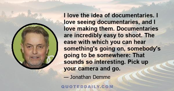 I love the idea of documentaries. I love seeing documentaries, and I love making them. Documentaries are incredibly easy to shoot. The ease with which you can hear something's going on, somebody's going to be somewhere: