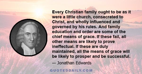 Every Christian family ought to be as it were a little church, consecrated to Christ, and wholly influenced and governed by his rules. And family education and order are some of the chief means of grace. If these fail,