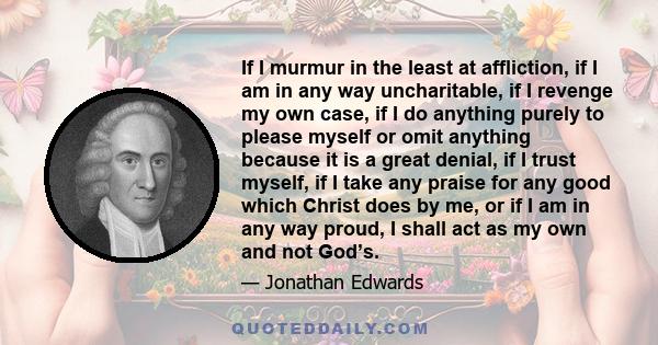 If I murmur in the least at affliction, if I am in any way uncharitable, if I revenge my own case, if I do anything purely to please myself or omit anything because it is a great denial, if I trust myself, if I take any