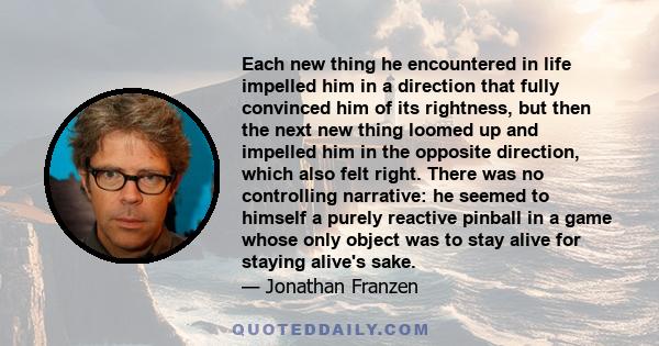 Each new thing he encountered in life impelled him in a direction that fully convinced him of its rightness, but then the next new thing loomed up and impelled him in the opposite direction, which also felt right. There