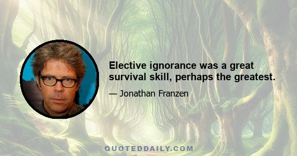 Elective ignorance was a great survival skill, perhaps the greatest.