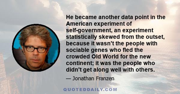 He became another data point in the American experiment of self-government, an experiment statistically skewed from the outset, because it wasn't the people with sociable genes who fled the crowded Old World for the new