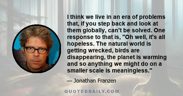 I think we live in an era of problems that, if you step back and look at them globally, can't be solved. One response to that is, Oh well, it's all hopeless. The natural world is getting wrecked, birds are disappearing,