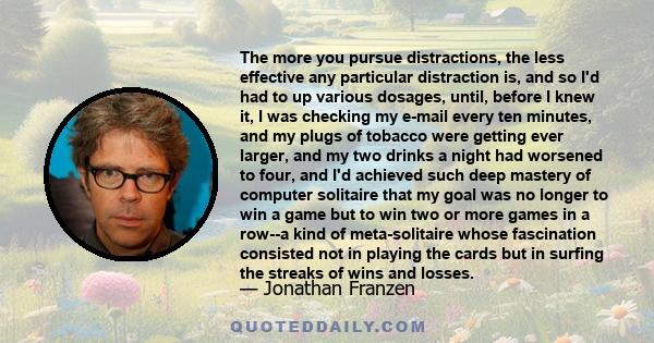The more you pursue distractions, the less effective any particular distraction is, and so I'd had to up various dosages, until, before I knew it, I was checking my e-mail every ten minutes, and my plugs of tobacco were