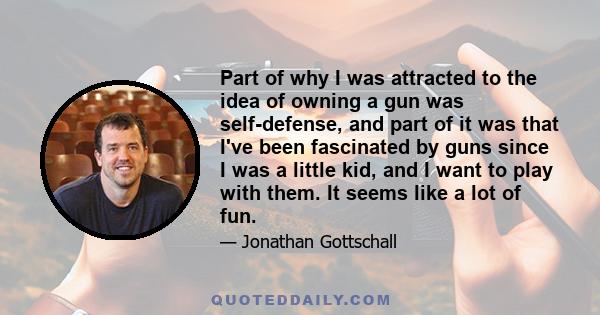 Part of why I was attracted to the idea of owning a gun was self-defense, and part of it was that I've been fascinated by guns since I was a little kid, and I want to play with them. It seems like a lot of fun.