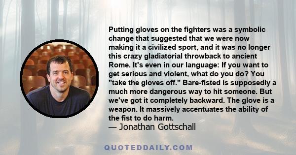 Putting gloves on the fighters was a symbolic change that suggested that we were now making it a civilized sport, and it was no longer this crazy gladiatorial throwback to ancient Rome. It's even in our language: If you