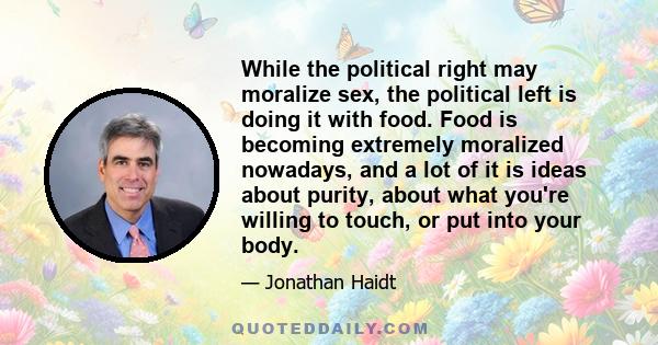 While the political right may moralize sex, the political left is doing it with food. Food is becoming extremely moralized nowadays, and a lot of it is ideas about purity, about what you're willing to touch, or put into