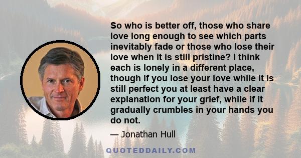 So who is better off, those who share love long enough to see which parts inevitably fade or those who lose their love when it is still pristine? I think each is lonely in a different place, though if you lose your love