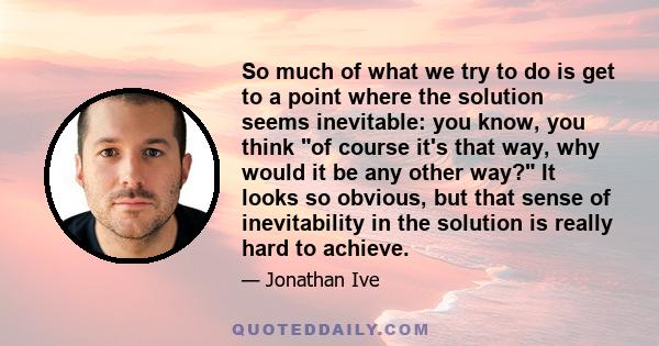 So much of what we try to do is get to a point where the solution seems inevitable: you know, you think of course it's that way, why would it be any other way? It looks so obvious, but that sense of inevitability in the