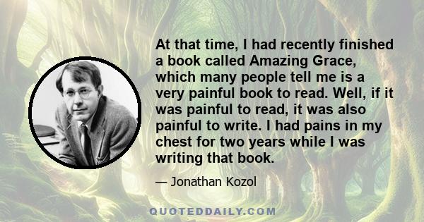 At that time, I had recently finished a book called Amazing Grace, which many people tell me is a very painful book to read. Well, if it was painful to read, it was also painful to write. I had pains in my chest for two