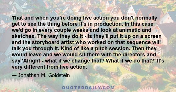 That and when you're doing live action you don't normally get to see the thing before it's in production. In this case we'd go in every couple weeks and look at animatic and sketches. The way they do it - is they'll put