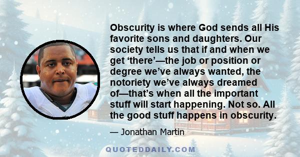 Obscurity is where God sends all His favorite sons and daughters. Our society tells us that if and when we get ‘there’—the job or position or degree we’ve always wanted, the notoriety we’ve always dreamed of—that’s when