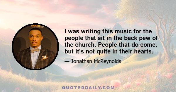 I was writing this music for the people that sit in the back pew of the church. People that do come, but it's not quite in their hearts.