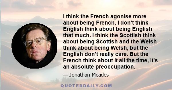 I think the French agonise more about being French, I don't think English think about being English that much. I think the Scottish think about being Scottish and the Welsh think about being Welsh, but the English don't