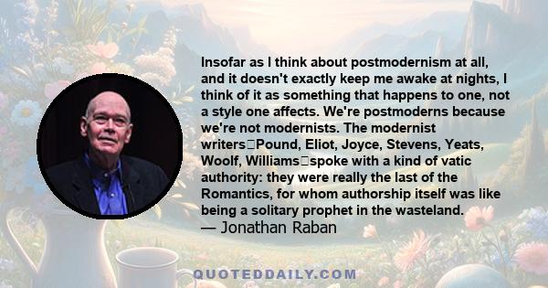 Insofar as I think about postmodernism at all, and it doesn't exactly keep me awake at nights, I think of it as something that happens to one, not a style one affects. We're postmoderns because we're not modernists. The