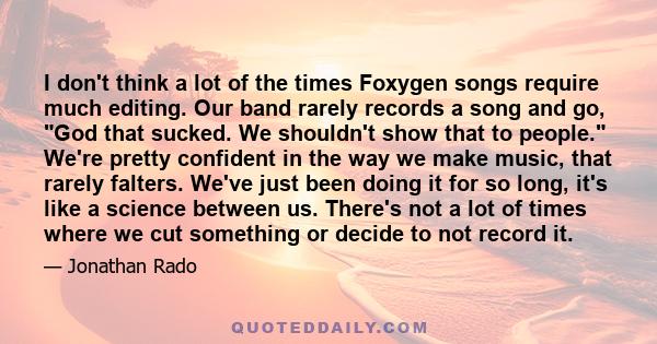 I don't think a lot of the times Foxygen songs require much editing. Our band rarely records a song and go, God that sucked. We shouldn't show that to people. We're pretty confident in the way we make music, that rarely