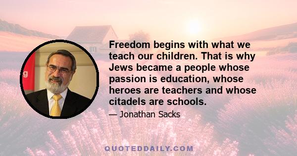 Freedom begins with what we teach our children. That is why Jews became a people whose passion is education, whose heroes are teachers and whose citadels are schools.
