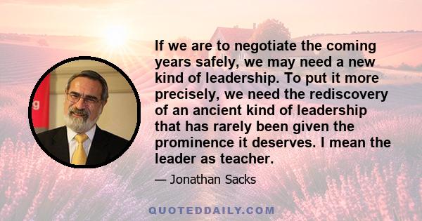 If we are to negotiate the coming years safely, we may need a new kind of leadership. To put it more precisely, we need the rediscovery of an ancient kind of leadership that has rarely been given the prominence it