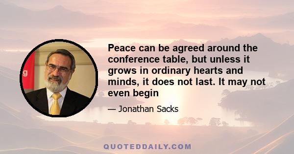 Peace can be agreed around the conference table, but unless it grows in ordinary hearts and minds, it does not last. It may not even begin