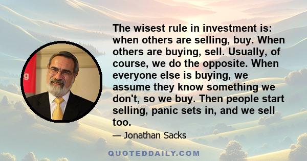 The wisest rule in investment is: when others are selling, buy. When others are buying, sell. Usually, of course, we do the opposite. When everyone else is buying, we assume they know something we don't, so we buy. Then