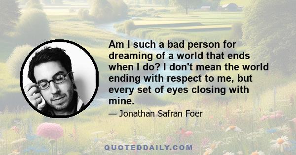 Am I such a bad person for dreaming of a world that ends when I do? I don't mean the world ending with respect to me, but every set of eyes closing with mine.