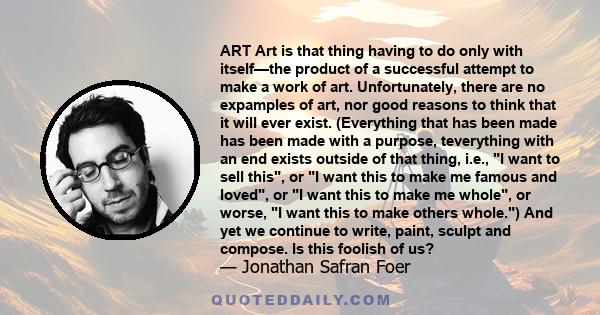 ART Art is that thing having to do only with itself—the product of a successful attempt to make a work of art. Unfortunately, there are no expamples of art, nor good reasons to think that it will ever exist. (Everything