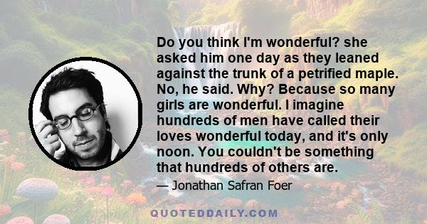 Do you think I'm wonderful? she asked him one day as they leaned against the trunk of a petrified maple. No, he said. Why? Because so many girls are wonderful. I imagine hundreds of men have called their loves wonderful