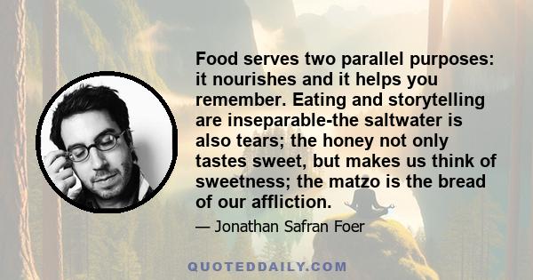 Food serves two parallel purposes: it nourishes and it helps you remember. Eating and storytelling are inseparable-the saltwater is also tears; the honey not only tastes sweet, but makes us think of sweetness; the matzo