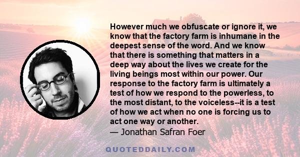 However much we obfuscate or ignore it, we know that the factory farm is inhumane in the deepest sense of the word. And we know that there is something that matters in a deep way about the lives we create for the living