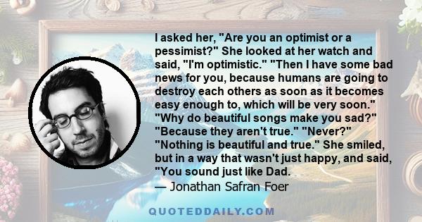 I asked her, Are you an optimist or a pessimist? She looked at her watch and said, I'm optimistic. Then I have some bad news for you, because humans are going to destroy each others as soon as it becomes easy enough to,
