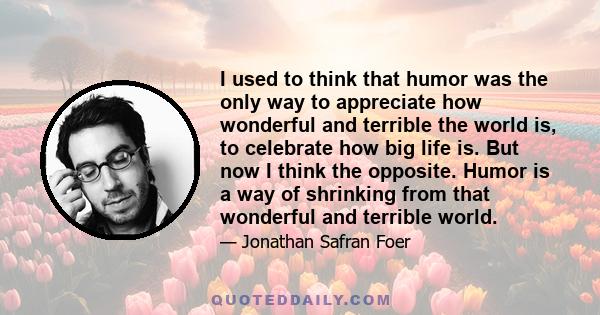 I used to think that humor was the only way to appreciate how wonderful and terrible the world is, to celebrate how big life is. But now I think the opposite. Humor is a way of shrinking from that wonderful and terrible