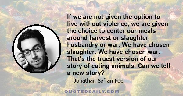 If we are not given the option to live without violence, we are given the choice to center our meals around harvest or slaughter, husbandry or war. We have chosen slaughter. We have chosen war. That's the truest version