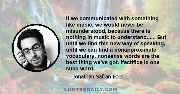 If we communicated with something like music, we would never be misunderstood, because there is nothing in music to understand...... But until we find this new way of speaking, until we can find a nonapproximate