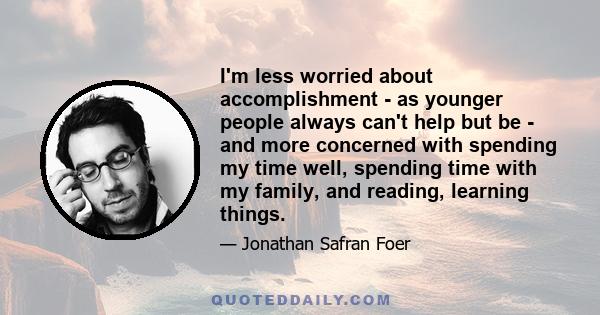 I'm less worried about accomplishment - as younger people always can't help but be - and more concerned with spending my time well, spending time with my family, and reading, learning things.