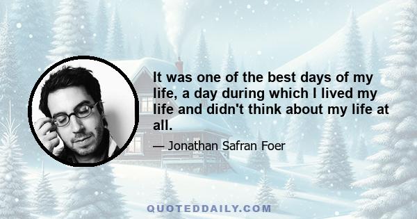 It was one of the best days of my life, a day during which I lived my life and didn't think about my life at all.