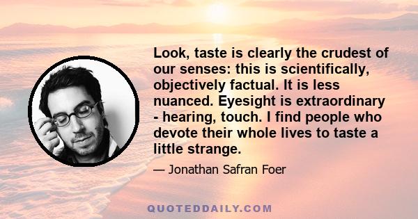 Look, taste is clearly the crudest of our senses: this is scientifically, objectively factual. It is less nuanced. Eyesight is extraordinary - hearing, touch. I find people who devote their whole lives to taste a little