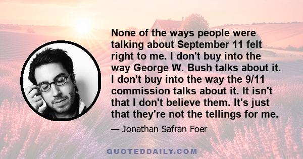 None of the ways people were talking about September 11 felt right to me. I don't buy into the way George W. Bush talks about it. I don't buy into the way the 9/11 commission talks about it. It isn't that I don't