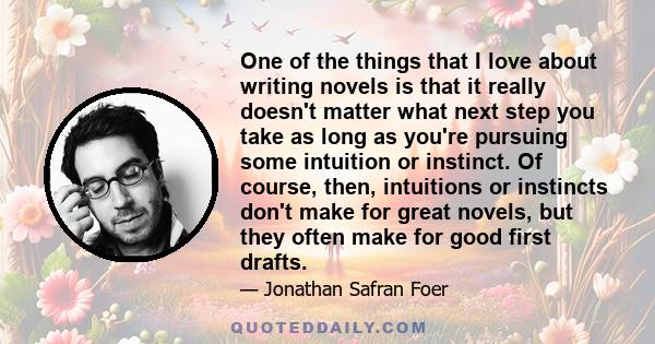 One of the things that I love about writing novels is that it really doesn't matter what next step you take as long as you're pursuing some intuition or instinct. Of course, then, intuitions or instincts don't make for