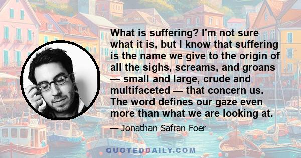What is suffering? I'm not sure what it is, but I know that suffering is the name we give to the origin of all the sighs, screams, and groans — small and large, crude and multifaceted — that concern us. The word defines