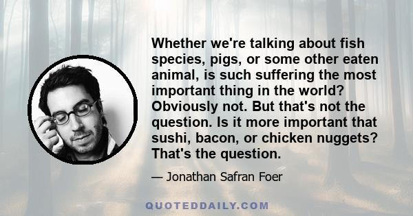 Whether we're talking about fish species, pigs, or some other eaten animal, is such suffering the most important thing in the world? Obviously not. But that's not the question. Is it more important that sushi, bacon, or