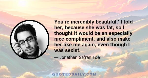 You're incredibly beautiful,' I told her, because she was fat, so I thought it would be an especially nice compliment, and also make her like me again, even though I was sexist.