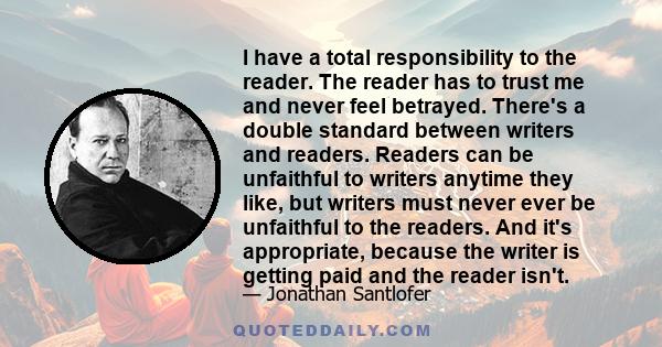 I have a total responsibility to the reader. The reader has to trust me and never feel betrayed. There's a double standard between writers and readers. Readers can be unfaithful to writers anytime they like, but writers