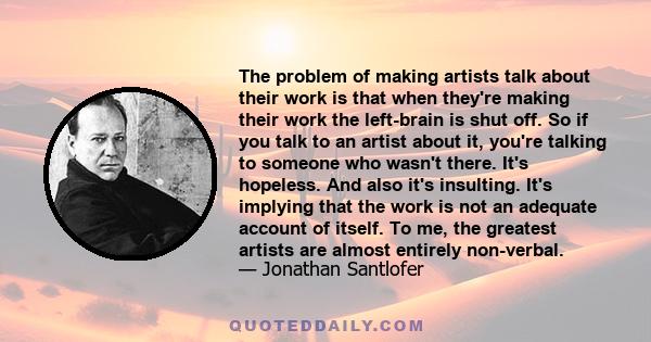 The problem of making artists talk about their work is that when they're making their work the left-brain is shut off. So if you talk to an artist about it, you're talking to someone who wasn't there. It's hopeless. And