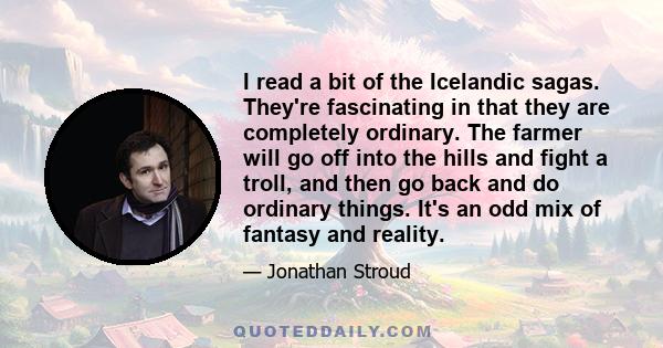I read a bit of the Icelandic sagas. They're fascinating in that they are completely ordinary. The farmer will go off into the hills and fight a troll, and then go back and do ordinary things. It's an odd mix of fantasy