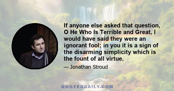 If anyone else asked that question, O He Who Is Terrible and Great, I would have said they were an ignorant fool; in you it is a sign of the disarming simplicity which is the fount of all virtue.