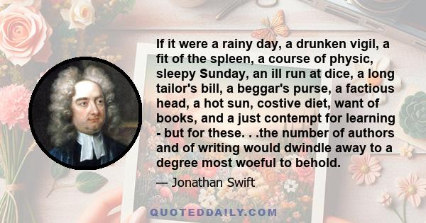 If it were a rainy day, a drunken vigil, a fit of the spleen, a course of physic, sleepy Sunday, an ill run at dice, a long tailor's bill, a beggar's purse, a factious head, a hot sun, costive diet, want of books, and a