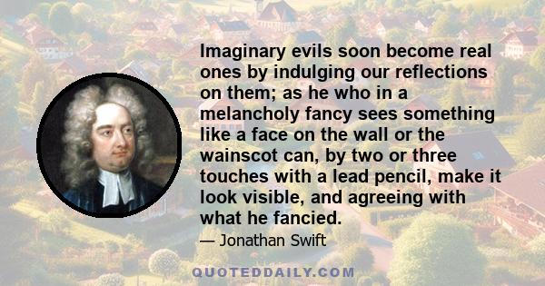 Imaginary evils soon become real ones by indulging our reflections on them; as he who in a melancholy fancy sees something like a face on the wall or the wainscot can, by two or three touches with a lead pencil, make it
