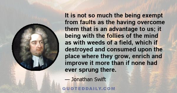 It is not so much the being exempt from faults as the having overcome them that is an advantage to us; it being with the follies of the mind as with weeds of a field, which if destroyed and consumed upon the place where